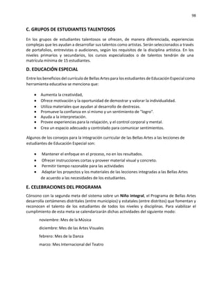 98
C. GRUPOS DE ESTUDIANTES TALENTOSOS
En los grupos de estudiantes talentosos se ofrecen, de manera diferenciada, experiencias
complejas que les ayudan a desarrollar sus talentos como artistas. Serán seleccionados a través
de portafolios, entrevistas o audiciones, según los requisitos de la disciplina artística. En los
niveles primarios y secundarios, los cursos especializados o de talentos tendrán de una
matrícula mínima de 15 estudiantes.
D. EDUCACIÓN ESPECIAL
Entre los beneficios del currículo de Bellas Artes para los estudiantes de Educación Especial como
herramienta educativa se menciona que:
• Aumenta la creatividad,
• Ofrece motivación y la oportunidad de demostrar y valorar la individualidad.
• Utiliza materiales que ayudan al desarrollo de destrezas.
• Promueve la confianza en sí mismo y un sentimiento de "logro"
• Ayuda a la interpretación.
• Provee experiencias para la relajación, y el control corporal y mental.
• Crea un espacio adecuado y controlado para comunicar sentimientos.
Algunos de los consejos para la integración curricular de las Bellas Artes a las lecciones de
estudiantes de Educación Especial son:
• Mantener el enfoque en el proceso, no en los resultados.
• Ofrecer instrucciones cortas y proveer material visual y concreto.
• Permitir tiempo razonable para las actividades
• Adaptar los proyectos y los materiales de las lecciones integradas a las Bellas Artes
de acuerdo a las necesidades de los estudiantes.
E. CELEBRACIONES DEL PROGRAMA
Cónsono con la segunda meta del sistema sobre un Niño integral, el Programa de Bellas Artes
desarrolla certámenes distritales (entre municipios) y estatales (entre distritos) que fomentan y
reconocen el talento de los estudiantes de todos los niveles y disciplinas. Para viabilizar el
cumplimiento de esta meta se calendarizarán dichas actividades del siguiente modo:
noviembre: Mes de la Música
diciembre: Mes de las Artes Visuales
febrero: Mes de la Danza
marzo: Mes Internacional del Teatro
 