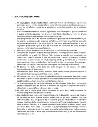 99
F. DISPOSICIONES GENERALES:
1. En los grupos de estudiantes talentosos se ofrecen de manera diferenciada experiencias
complejas que los ayudan a desarrollarse como talentos artísticos. Serán seleccionados a
través de portafolios, entrevistas o audiciones, según los requisitos de la disciplina
artística.
2. Cada docente ofrecerá cinco sesiones regulares de la disciplina para la que fue contratado
o cuatro sesiones regulares y un grupo de estudiantes talentosos. Todos los grupos
asignados al maestro deberán ser matriculados en el SIE.
3. Si el programa de clases del docente contempla un grupo de estudiantes talentosos, los
integrantes se seleccionarán mediante portafolios, entrevistas o audiciones, según los
requisitos requeridos de la disciplina artística. Este grupo será matriculado en el SIE y se
adjudicará puntuación según el plan de evaluación del prontuario del curso. No serán
reunidos en hora de almuerzo del docente.
4. El docente tendrá la oportunidad de desarrollar organizaciones estudiantiles.
5. Al docente del Programa de Bellas Artes se le honrará el tiempo compensatorio como está
contemplado en la guía del Sistema TAL, siempre y cuando sea coordinado con
anterioridad y certificado por el director de la escuela. Deberá mantener y presentar
evidencia de la asistencia de los estudiantes impactados y miembros de la comunidad
participantes en estos periodos fuera del horario lectivo. Los menores deben proveer
permiso escrito de parte de sus padres, encargados o tutores según sea el caso.
6. El docente de Bellas Artes debe ser parte integral de los equipos de trabajo
interdisciplinarios de lasescuelas.
7. El docente de Bellas Artes deberá participar de las capacitaciones profesionales que se
ofrezcan tanto en la escuela, distrito o el nivel central.
8. Al inicio de cada curso y/o unidad se deberá administrar una prueba diagnóstica cuyos
resultados le provean datos para tomar decisiones sobre cómo mejorar el crecimiento
académico (ganancia en conocimientos) de los estudiantes.
9. Se deben considerar las particularidades de las disciplinas de Bellas Artes, así como la
preparación profesional del docente al momento de preparar la organización escolar y
ubicarlo en un espacio físico adecuado para el curso.
10. El salón que se asigne para ofrecer un curso de Bellas Artes debe considerar las
necesidades particulares de cada disciplina.
11. Los estudiantes que reciben servicios del Programa de Educación Especial, participarán
de los cursos de Bellas Artes de acuerdo a lo establecido por en su Programa Educativo
Individualizado (PEI), en igualdad de condiciones que los estudiantes de la corriente
regular. En el caso de los estudiantes que pertenecen al Programa de Educación Especial,
salón a tiempo completo, si el PEI recomienda la adaptación o acomodo en una de las
disciplinas de las Bellas Artes, se coordinará conjuntamente con el maestro de Educación
Especial y el asistente de servicio quien acompañará al estudiante en todo momento.
Trabajarán mediante la estrategia de enseñanza colaborativa y las recomendaciones
establecidas en el PEI.
 