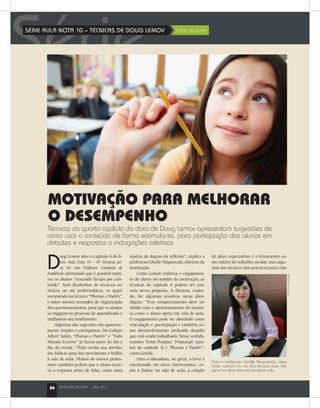 24 PROFISSÃO MESTRE®
julho 2011
SérieSÉRIE AULA NOTA 10 – TÉCNICAS DE DOUG LEMOV	 Fabio Venturini
D
oug Lemov abre o capítulo 4 do li-
vro Aula Nota 10 – 49 Técnicas pa-
ra Ser um Professor Campeão de
Audiência afirmando que é possível moti-
var os alunos “trocando firulas por con-
teúdo”. Sem desdenhar de recursos ar-
tísticos ou até performáticos, os quais
recomenda na técnica “Plumas e Paetês”,
o autor mostra exemplos de organização
dos questionamentos, para que os alunos
se engajem no processo de aprendizado e
melhorem seu rendimento.
Algumas das sugestões são aparente-
mente simples e corriqueiras. No Colégio
Albert Sabin, “Plumas e Paetês” e “Todo
Mundo Escreve” já fazem parte do dia a
dia da escola. “Toda escola usa ativida-
des lúdicas para dar movimento e brilho
à sala de aula. Muitos de nossos profes-
sores também pedem que o aluno escre-
va a resposta antes de falar, como uma
espécie de degrau da reflexão”, explica a
professora Giselle Magnossão, diretora da
instituição.
Como Lemov enfatiza o engajamen-
to do aluno no sentido de motivação, as
técnicas do capítulo 4 podem ser cen-
trais nessa proposta. A diretora, contu-
do, faz algumas ressalvas nessa abor-
dagem. “Esse comportamento deve ser
obtido com o aprimoramento da manei-
ra como o aluno opera em sala de aula.
O engajamento pode ser abordado como
vinculação e participação e também co-
mo desenvolvimento profundo daquilo
que está sendo trabalhado. Nesse sentido,
usamos ‘Tome Posição’, ‘Proporção’ [am-
bas do capítulo 3] e ‘Plumas e Paetês’”,
conta Giselle.
Para a educadora, no geral, o livro é
estruturado em eixos interessantes, co-
mo a ênfase na sala de aula, a criação
de altas expectativas e o letramento co-
mo núcleo do trabalho escolar, mas algu-
mas das técnicas têm potencial para criar
HumbertoFranco
MOTIVAÇÃO PARA MELHORAR
O DESEMPENHO
Técnicas do quarto capítulo da obra de Doug Lemov apresentam sugestões de
como usar o conteúdo de forma estimulante, para participação dos alunos em
debates e respostas a indagações coletivas
Para a professora Giselle Magnossão, deve
haver cuidado no uso das técnicas para não
gerar um clima desconfortável em sala
24 PROFISSÃO MESTRE®
julho 2011
 