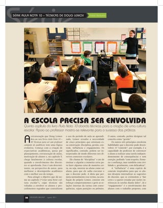32 PROFISSÃO MESTRE®
agosto 2011
SérieSÉRIE AULA NOTA 10 – TÉCNICAS DE DOUG LEMOV	 Fabio Venturini
A
estruturação que Doug Lemov
deu ao seu livro Aula Nota 10 –
49 Técnicas para ser um professor
campeão de audiência tem uma lógica
evolutiva. Começa com a criação de
expectativas acadêmicas, passa por
planejamento, estruturação de aulas,
motivação de alunos e, no capítulo 5,
chega fatalmente à cultura escolar,
quando o envolvimento dos discen-
tes se aprofunda. Este é um determi-
nante, na perspectiva do autor, para
melhorar o desempenho acadêmico
com o melhor uso do tempo.
Para atingir o objetivo que dá no-
me ao capítulo (“Criar uma forte cul-
tura escolar”), cujas técnicas são
voltadas a envolver os alunos e pro-
cedimentos regrados que centralizem
A ESCOLA PRECISA SER ENVOLVIDA
Quinto capítulo do livro Aula Nota 10 aborda técnicas para a criação de uma cultura
escolar. Apoio ao professor mostra-se relevante para o sucesso das práticas
o uso do período de aula ao aprendi-
zado, Lemov ressalta a necessidade
de cinco princípios que orientam es-
sa construção: disciplina, gestão, con-
trole, influência e engajamento. Os
significados, contudo, podem ser in-
terpretados de modo diferente nos di-
versos contextos escolares.
Ele chama de “disciplina” o ato de
ensinar a alguém a maneira certa pa-
ra fazer alguma coisa de maneira cer-
ta, ou seja, mostrar ao aluno como ser
aluno, para que ele saiba executar o
que o docente pede. A ideia que per-
meia normalmente esse termo, na ava-
liação do próprio Lemov, consiste em
reforçar comportamentos e gerir as re-
lações internas da turma com conse-
quências, sejam punições ou prêmios.
O autor, contudo, prefere designar tal
conceito como “gestão”.
Os outros três princípios envolvem
habilidades que o docente pode desen-
volver. O “controle”, por exemplo, é a
capacidade do professor de convencer
o aluno a realizar uma tarefa indepen-
dentemente de consequências e sem
coerção, pedindo “com respeito, firme-
za e confiança, mas também com civi-
lidade e, geralmente, com delicadeza”.
A “influência” é uma espécie de
conexão inspiradora para que os alu-
nos desejem internalizar as sugestões
do docente, que os estimulem a “dar
certo e a querer estudar por razões in-
trínsecas às tarefas diante deles”. Já o
“engajamento” é o envolvimento dos
alunos com o trabalho proposto, com
32 PROFISSÃO MESTRE®
agosto 2011
 