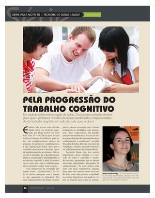 PROFISSÃO MESTRE®
junho 201126
SérieSÉRIE AULA NOTA 10 – TÉCNICAS DE DOUG LEMOV	 Fabio Venturini
E
mbora não exista uma divisão
rígida entre as técnicas suge-
ridas por Doug Lemov no livro
Aula Nota 10 – 49 Técnicas para Ser um
Professor Campeão de Audiência, pois to-
das são complementares dentro da
proposta do professor estadunidense,
a sua organização deixa claro que o
trabalho começa com o docente e pas-
sa paulatinamente aos alunos. Inicia-
se com o aumento da expectativa aca-
dêmica, transita pelo planejamento e,
no terceiro capítulo, a ideia é estrutu-
rar as aulas para que o trabalho cog-
nitivo termine sempre com o aluno.
Essa progressão foi resumida por
Lemov como “Eu/Vocês/Nós”, ou se-
ja, as tarefas começam com o docen-
te, que apresenta os princípios. Em
uma etapa posterior são feitas em con-
junto e devem terminar com a turma
realizando as atividades com autono-
mia. “Isso é algo básico. Até quando
uma pessoa ensina outra a fazer um bo-
lo o procedimento de transmissão desse
conhecimento é semelhante”, acredita
Ilona Becskeházy, diretora executiva da
Fundação Lemann, entidade responsá-
vel pelo lançamento da obra no Brasil.
Segundo Ilona, um dos pontos
importantes desse capítulo é o con-
trole de como o conteúdo é recebi-
do em aula, garantindo que os alunos
absorvam quantidades adequadas de
conhecimento. “Se você monta uma
aula com altas expectativas, planeja
bem, mas não controla como está sen-
do feito, você não garante a equidade
no ensino. O professor não pode se exi-
mir de ensinar para todos os alunos.
Ilona Becskeházy: “Se você monta uma au-
la com altas expectativas, planeja bem, mas
não controla como está sendo feito, você não
garante a equidade no ensino”
PELA PROGRESSÃO DO
TRABALHO COGNITIVOEm capítulo sobre estruturação de aulas, Doug Lemov propõe técnicas
para que o professor transfira de modo escalonado a responsabilida-
de do trabalho cognitivo em sala de aula para o aluno
AgenciaPerspectiva–RubensChiri
PROFISSÃO MESTRE®
junho 201126
 