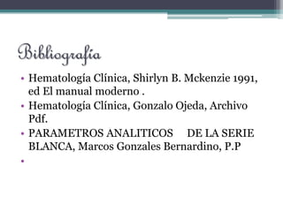 Bibliografía
• Hematología Clínica, Shirlyn B. Mckenzie 1991,
ed El manual moderno .
• Hematología Clínica, Gonzalo Ojeda, Archivo
Pdf.
• PARAMETROS ANALITICOS DE LA SERIE
BLANCA, Marcos Gonzales Bernardino, P.P
•
 