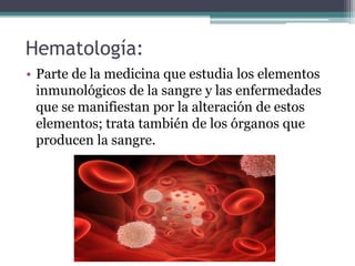 Hematología:
• Parte de la medicina que estudia los elementos
inmunológicos de la sangre y las enfermedades
que se manifiestan por la alteración de estos
elementos; trata también de los órganos que
producen la sangre.
 