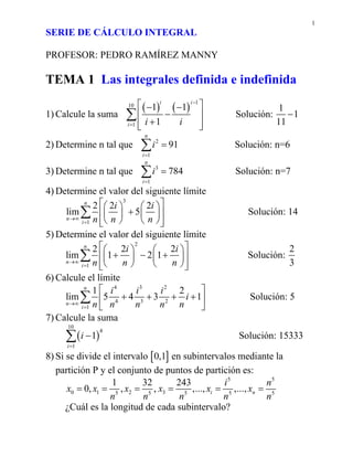 1
SERIE DE CÁLCULO INTEGRAL
PROFESOR: PEDRO RAMÍREZ MANNY
TEMA 1 Las integrales definida e indefinida
1) Calcule la suma
( ) ( )
1
10
1
1 1
1
i i
i i i
−
=
⎡ ⎤− −
−⎢ ⎥
+⎢ ⎥⎣ ⎦
∑ Solución:
1
1
11
−
2) Determine n tal que 2
1
91
n
i
i
=
=∑ Solución: n=6
3) Determine n tal que 3
1
784
n
i
i
=
=∑ Solución: n=7
4) Determine el valor del siguiente límite
3
1
2 2 2
lim 5
n
n
i
i i
n n n→∞
=
⎡ ⎤⎛ ⎞ ⎛ ⎞
+⎢ ⎥⎜ ⎟ ⎜ ⎟
⎝ ⎠ ⎝ ⎠⎢ ⎥⎣ ⎦
∑ Solución: 14
5) Determine el valor del siguiente límite
2
1
2 2 2
lim 1 2 1
n
n
i
i i
n n n→∞
=
⎡ ⎤⎛ ⎞ ⎛ ⎞
+ − +⎢ ⎥⎜ ⎟ ⎜ ⎟
⎝ ⎠ ⎝ ⎠⎢ ⎥⎣ ⎦
∑ Solución:
2
3
6) Calcule el límite
4 3 2
4 3 2
1
1 2
lim 5 4 3 1
n
n
i
i i i
i
n n n n n→∞
=
⎡ ⎤
+ + + +⎢ ⎥
⎣ ⎦
∑ Solución: 5
7) Calcule la suma
( )
10
4
1
1
i
i
=
−∑ Solución: 15333
8) Si se divide el intervalo [ ]0,1 en subintervalos mediante la
partición P y el conjunto de puntos de partición es:
0 1 25 5
1 32
0, , ,x x x
n n
= = =
5 5
3 5 5 5
243
,..., ,...,i n
i n
x x x
n n n
= = =
¿Cuál es la longitud de cada subintervalo?
 