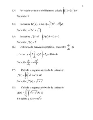 3
13) Por medio de sumas de Riemann, calcule ( )
2
2
1
12 3x dx−∫
Solución: 5
14) Encuentre ( )'G x , si ( ) ( )
0
2
2
x
G x t t dt= +∫
Solución: ( )2
2x x− +
15) Encuentre ( )f x si ( )
1
2 2
x
f t dt x= −∫
Solución: ( ) 2f x =
16) Utilizando la derivación implícita, encuentre
dy
dx
de
1
3 2
cos
cos 2 ( ) 2 100 0
y
x y t dt y
⎛ ⎞
+ + + + =⎜ ⎟⎜ ⎟
⎝ ⎠
∫
Solución:
dy
dx
=
2
3
2
x
−
17) Calcule la segunda derivada de la función
2
0 1
( ) ( 1 )
x t
f x u du dt= +∫ ∫
Solución: ''( )f x = 2
1 x+
18) Calcule la segunda derivada de la función
2
0 1
( ) 1
x sent
g x u du dt
⎡ ⎤
= −⎢ ⎥
⎣ ⎦
∫ ∫
Solución: ''( )g x = 2
cos x
 