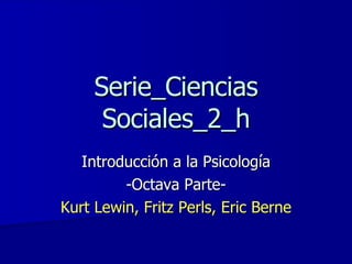 Serie_Ciencias Sociales_2_h Introducción a la Psicología -Octava Parte- Kurt Lewin, Fritz Perls, Eric Berne 