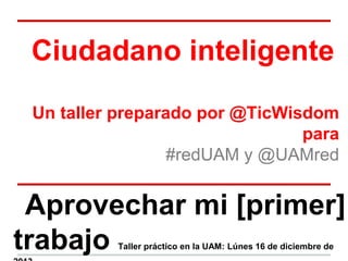 Ciudadano inteligente
Un taller preparado por @TicWisdom
para
#redUAM y @UAMred
Aprovechar mi [primer]
trabajo Taller práctico en la UAM: Lúnes 16 de diciembre de
 