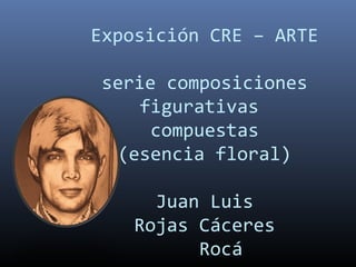 Exposición CRE – ARTE
serie composiciones
figurativas
compuestas
(esencia floral)
Juan Luis
Rojas Cáceres
Rocá
 