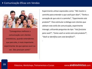 www.andrevinicius.comPalestras, Workshops, Treinamentos e Cursos www.andrevinicius.comPalestras, Workshops, Treinamentos e Cursos
4Comunicação Eficaz em Vendas
09
Experimente utilizar expressões como: “Me mostre o
caminho para entender o que você quer dizer”, “Tenho a
sensação de que este é o caminho”, ”Experimente este
produto?”. Para estimular o diálogo com clientes que
adotam este estilo de comunicação, experimente
interagir, utilizando perguntas do tipo: “Isto funciona
para você?”, “Como você se sente com este produto?”,
“Você se identifica com este benefício?”.
.
“Conseguimos melhorar a
comunicação com clientes
cinestésicos, quando entendemos
que para eles, é mais importante
experimentar do que apenas ouvir ou
ver. Eles precisam sentir.”
 