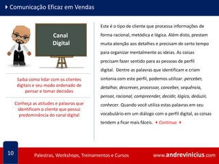 www.andrevinicius.comPalestras, Workshops, Treinamentos e Cursos www.andrevinicius.comPalestras, Workshops, Treinamentos e Cursos
4Comunicação Eficaz em Vendas
10
Canal
Digital
Este é o tipo de cliente que processa informações de
forma racional, metódica e lógica. Além disto, prestam
muita atenção aos detalhes e precisam de certo tempo
para organizar mentalmente as ideias. As coisas
precisam fazer sentido para as pessoas de perfil
digital. Dentre as palavras que identificam e criam
sintonia com este perfil, podemos utilizar: perceber,
detalhar, descrever, processar, conceber, sequência,
pensar, racional, compreender, decidir, lógico, deduzir,
conhecer. Quando você utiliza estas palavras em seu
vocabulário em um diálogo com o perfil digital, as coisas
tendem a ficar mais fáceis. 4Continua 4
Saiba como lidar com os clientes
digitais e seu modo ordenado de
pensar e tomar decisões
Conheça as atitudes e palavras que
identificam o cliente que possui
predominância do canal digital
 