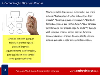 www.andrevinicius.comPalestras, Workshops, Treinamentos e Cursos www.andrevinicius.comPalestras, Workshops, Treinamentos e Cursos
4Comunicação Eficaz em Vendas
11
Alguns exemplos de perguntas e afirmações que criam
sintonia: “Explicarei em detalhes os benefícios deste
produto”, “Descreva as suas necessidades”, “Diante de
tantos benefícios, o que você deduziu?”, “Você consegue
perceber como este produto pode lhe ajudar?”. Quando
você consegue encaixar bem as palavras durante o
diálogo, há grandes chances de que o cliente crie uma
sintonia que pode resultar em excelentes negócios.
Conseguimos melhorar a
comunicação com clientes
cinestésicos, quando entendemos
que para eles, é mais importante
experimentar do que apenas ouvir ou
ver. Eles precisam sentir...
“Antes de tomarem qualquer
decisão, os clientes digitais
precisam organizar
sequencialmente as informações,
para que possam fazer sentido
como parte de um todo”.
 