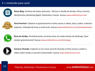 www.andrevinicius.comPalestras, Workshops, Treinamentos e Cursos www.andrevinicius.comPalestras, Workshops, Treinamentos e Cursos
4+ conteúdo para você
12
Nosso Blog: Centenas de textos exclusivos: Técnicas e Gestão de Vendas, Dicas, Carreira,
Atendimento, Marketing Digital, Televendas e outros. Acesse www.andrevinicius.com
Área Premium: Cadastre-se gratuitamente e tenha acesso a vídeos, dicas, áudios, materiais
especiais, indicação de livros e muito mais. Acesse www.andrevinicius.com/acessopremium
Dicas de Vendas: Periodicamente, enviamos dicas em áudio através do whatsapp. Quer
receber gratuitamente? Acesse www.andrevinicius.com/whatsapp
Canal no Youtube: Cadastre-se em nosso canal do Youtube e tenha acesso a áudios e
vídeos sobre vendas e assuntos relacionados. Acesse www.andrevinicius.com
 