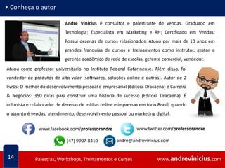 www.andrevinicius.comPalestras, Workshops, Treinamentos e Cursos www.andrevinicius.comPalestras, Workshops, Treinamentos e Cursos
4Conheça o autor
14
André Vinícius é consultor e palestrante de vendas. Graduado em
Tecnologia; Especialista em Marketing e RH; Certificado em Vendas;
Possui dezenas de cursos relacionados. Atuou por mais de 10 anos em
grandes franquias de cursos e treinamentos como instrutor, gestor e
gerente acadêmico de rede de escolas, gerente comercial, vendedor.
Atuou como professor universitário no Instituto Federal Catarinense. Além disso, foi
vendedor de produtos de alto valor (softwares, soluções online e outros). Autor de 2
livros: O melhor do desenvolvimento pessoal e empresarial (Editora Dracaena) e Carreira
& Negócios: 350 dicas para construir uma história de sucesso (Editora Dracaena). É
colunista e colaborador de dezenas de mídias online e impressas em todo Brasil, quando
o assunto é vendas, atendimento, desenvolvimento pessoal ou marketing digital.
(47) 9907-8410
www.facebook.com/professorandre www.twitter.com/professorandre
andre@andrevinicius.com
 