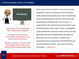 www.andrevinicius.comPalestras, Workshops, Treinamentos e Cursos www.andrevinicius.comPalestras, Workshops, Treinamentos e Cursos
4Comunicação Eficaz em Vendas
Dizem que se comunicar bem é “meio caminho” para
conquistar o sucesso. Concordo com tal afirmação e
ainda complemento dizendo que se fazer entender não
é mais um ponto positivo, mas sim o fator chave para
quem deseja se relacionar bem com os outros. A
comunicação é tão fundamental que basta olhar o que
está acontecendo à nossa volta: Patrões e empregados
se desentendendo e empresas vendo os lucros irem por
água abaixo porque os colaboradores não sabem se
comunicar com os seus clientes. Acredito que a
comunicação eficaz começa pelo entendimento do que
seu cliente deseja e a forma como você transmite a
informação. 4Continua 4
01
Introdução
Saiba como a comunicação pode
fazer a diferença nos negócios
Conheça os quatro canais de
comunicação utilizados pelos seus
atuais e potencias clientes
Aprenda a impactar o cliente através
da mensagem direcionada ao seu
canal de comunicação predominante
 