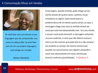 www.andrevinicius.comPalestras, Workshops, Treinamentos e Cursos www.andrevinicius.comPalestras, Workshops, Treinamentos e Cursos
4Comunicação Eficaz em Vendas
02
A mensagem, quando emitida, pode chegar ao seu
cliente através de quatro canais: auditivo, visual,
cinestésico ou digital. Cada cliente possui a
predominância de um destes quatro canais, ou seja, a
mensagem chega mais clara se emitida através do
canal que está mais desenvolvido nele. Se o seu cliente
é visual e você tenta transmitir a mensagem utilizando
recursos auditivos, é certo que não obterá sucesso e
este é um dos motivos que pode levá-lo a não comprar
seu produto ou serviço. Da mesma maneira que
quando nos comunicamos com alguém utilizando o
canal mais desenvolvido em nosso interlocutor,
teremos melhores possibilidades. 4Continua 4
Se você falar com um homem numa
linguagem que ele compreende, isso
entra na cabeça dele. Se você falar
com ele em sua própria linguagem,
você atinge seu coração.
(Nelson Mandela)
 