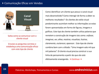 www.andrevinicius.comPalestras, Workshops, Treinamentos e Cursos www.andrevinicius.comPalestras, Workshops, Treinamentos e Cursos
4Comunicação Eficaz em Vendas
Como identificar um cliente que possui o canal visual
mais desenvolvido? Como interagir de forma a obter os
melhores resultados? Os clientes de estilo visual
predominante assimilam melhor as informações se estas
forem apresentadas em forma de figuras, imagens e
gráficos. Este tipo de cliente também utiliza palavras que
remetem a construção de imagens tais como: enfocar,
imaginar, ver, olhar, mostrar, visualizar, ilustrar,
claramente, esclarecer, aparecer. Este tipo de cliente
combina bem com o ditado: “Uma imagem vale mil que
mil palavras”. O cliente visual precisa construir a sua
linha de pensamento a partir do que ele está
efetivamente enxergando. 4Continua 4
04
Canal
Visual
Saiba como se comunicar com o
cliente visual
Encaixe as perguntas corretas e
estabeleça uma comunicação eficaz
com este tipo de cliente
 