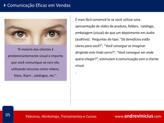 www.andrevinicius.comPalestras, Workshops, Treinamentos e Cursos www.andrevinicius.comPalestras, Workshops, Treinamentos e Cursos
4Comunicação Eficaz em Vendas
05
É mais fácil convencê-lo se você utilizar uma
apresentação de slides do produto, folders, catálogo,
embalagem (visual) do que um depoimento em áudio
(auditivo). Perguntas do tipo: “Os benefícios estão
claros para você?”, “Você consegue se imaginar
dirigindo este lindo carro?”, “Você consegue ver onde
quero chegar?”, estimulam a comunicação com o cliente
visual.
.
“A maioria dos clientes é
predominantemente visual e importa
que você comunique-se com ele,
utilizando recursos como vídeos,
fotos, flyers , catálogos, etc.”.
 