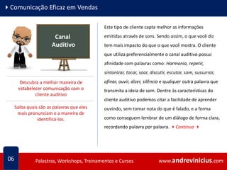 www.andrevinicius.comPalestras, Workshops, Treinamentos e Cursos www.andrevinicius.comPalestras, Workshops, Treinamentos e Cursos
4Comunicação Eficaz em Vendas
Este tipo de cliente capta melhor as informações
emitidas através de sons. Sendo assim, o que você diz
tem mais impacto do que o que você mostra. O cliente
que utiliza preferencialmente o canal auditivo possui
afinidade com palavras como: Harmonia, repetir,
sintonizar, tocar, soar, discutir, escutar, som, sussurrar,
afinar, ouvir, dizer, silêncio e qualquer outra palavra que
transmita a ideia de som. Dentre às características do
cliente auditivo podemos citar a facilidade de aprender
ouvindo, sem tomar nota do que é falado, e a forma
como conseguem lembrar de um diálogo de forma clara,
recordando palavra por palavra. 4Continua 4
06
Canal
Auditivo
Descubra a melhor maneira de
estabelecer comunicação com o
cliente auditivo
Saiba quais são as palavras que eles
mais pronunciam e a maneira de
identificá-los.
 
