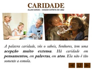 CARIDADE
              ALLAN KARDEC - VIAGEM ESPÍRITA EM 1862




A palavra caridade, vós o sabeis, Senhores, tem uma
acepção muito extensa. Há caridade em
pensamentos, em palavras, em atos. Ela não é tão
somente a esmola.
 
