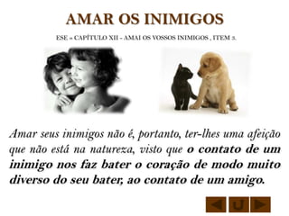 AMAR OS INIMIGOS
         ESE » CAPÍTULO XII - AMAI OS VOSSOS INIMIGOS , ITEM 3.




Amar seus inimigos não é, portanto, ter-lhes uma afeição
que não está na natureza, visto que o contato de um
inimigo nos faz bater o coração de modo muito
diverso do seu bater, ao contato de um amigo.
 