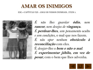 AMAR OS INIMIGOS
ESE » CAPÍTULO XII - AMAI OS VOSSOS INIMIGOS , ITEM 3.




               É    não lhes guardar ódio, nem
               rancor, nem desejos de vingança.
               É perdoar-lhes, sem pensamento oculto
               e sem condições, o mal que nos fazem.
               É não opor nenhum obstáculo à
               reconciliação com eles.
               É desejar-lhes o bem e não o mal.
               É experimentar júbilo, em vez de
               pesar, com o bem que lhes advenha.
 