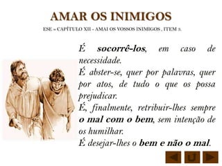 AMAR OS INIMIGOS
ESE » CAPÍTULO XII - AMAI OS VOSSOS INIMIGOS , ITEM 3.



             É socorrê-los, em caso de
             necessidade.
             É abster-se, quer por palavras, quer
             por atos, de tudo o que os possa
             prejudicar.
             É, finalmente, retribuir-lhes sempre
             o mal com o bem, sem intenção de
             os humilhar.
             É desejar-lhes o bem e não o mal.
 