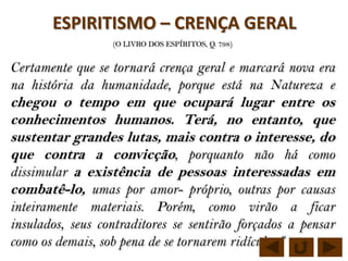 ESPIRITISMO – CRENÇA GERAL
                  (O LIVRO DOS ESPÍRITOS, Q. 798)


Certamente que se tornará crença geral e marcará nova era
na história da humanidade, porque está na Natureza e
chegou o tempo em que ocupará lugar entre os
conhecimentos humanos. Terá, no entanto, que
sustentar grandes lutas, mais contra o interesse, do
que contra a convicção, porquanto não há como
dissimular a existência de pessoas interessadas em
combatê-lo, umas por amor- próprio, outras por causas
inteiramente materiais. Porém, como virão a ficar
insulados, seus contraditores se sentirão forçados a pensar
como os demais, sob pena de se tornarem ridículos.”
 