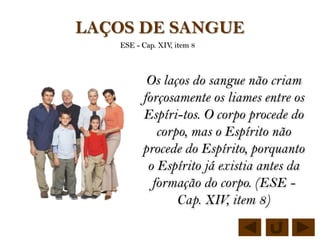LAÇOS DE SANGUE
   ESE - Cap. XIV, item 8



          Os laços do sangue não criam
         forçosamente os liames entre os
         Espíri-tos. O corpo procede do
            corpo, mas o Espírito não
         procede do Espírito, porquanto
          o Espírito já existia antes da
           formação do corpo. (ESE -
                Cap. XIV, item 8)
 