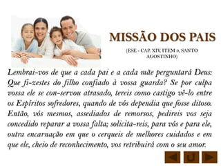 MISSÃO DOS PAIS
                                       (ESE - CAP. XIV, ITEM 9, SANTO
                                                AGOSTINHO)


Lembrai-vos de que a cada pai e a cada mãe perguntará Deus:
Que fi-zestes do filho confiado à vossa guarda? Se por culpa
vossa ele se con-servou atrasado, tereis como castigo vê-lo entre
os Espíritos sofredores, quando de vós dependia que fosse ditoso.
Então, vós mesmos, assediados de remorsos, pedireis vos seja
concedido reparar a vossa falta; solicita-reis, para vós e para ele,
outra encarnação em que o cerqueis de melhores cuidados e em
que ele, cheio de reconhecimento, vos retribuirá com o seu amor.
 