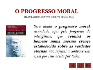 O PROGRESSO MORAL
  ALLAN KARDEC - REVISTA ESPÍRITA DE 1869 (P. 25)



           Será ainda o progresso moral,
           secundado aqui pelo progresso da
           inteligência, que reunirá os
           homens numa mesma crença
           estabelecida sobre as verdades
           eternas, não sujeitas a controvérsias
           e, em por isso, aceita por todos.
 