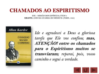 CHAMADOS AO ESPIRITISMO
          ESE – MISSÃO DOS ESPÍRITAS, ITEM 4
    ERASTO, ANJO DA GUARDA DO MÉDIUM. (PARIS, 1863)




             Ide e agradecei a Deus a gloriosa
             tarefa que Ele vos confiou; mas,
             ATENÇÃO! entre os chamados
             para o Espiritismo muitos se
             transviaram; reparai, pois, vosso
             caminho e segui a verdade.
 