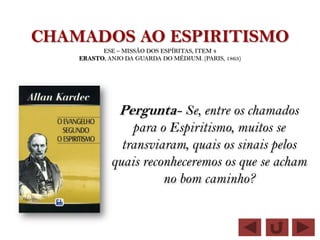 CHAMADOS AO ESPIRITISMO
          ESE – MISSÃO DOS ESPÍRITAS, ITEM 4
    ERASTO, ANJO DA GUARDA DO MÉDIUM. (PARIS, 1863)




               Pergunta- Se, entre os chamados
                 para o Espiritismo, muitos se
               transviaram, quais os sinais pelos
             quais reconheceremos os que se acham
                       no bom caminho?
 