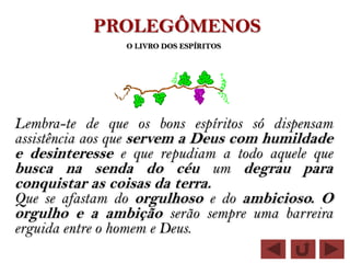 PROLEGÔMENOS
                  O LIVRO DOS ESPÍRITOS




Lembra-te de que os bons espíritos só dispensam
assistência aos que servem a Deus com humildade
e desinteresse e que repudiam a todo aquele que
busca na senda do céu um degrau para
conquistar as coisas da terra.
Que se afastam do orgulhoso e do ambicioso. O
orgulho e a ambição serão sempre uma barreira
erguida entre o homem e Deus.
 