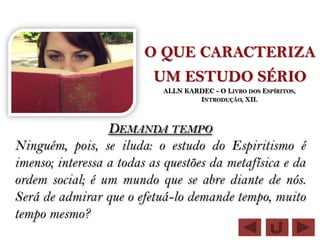 O QUE CARACTERIZA
                          UM ESTUDO SÉRIO
                            ALLN KARDEC - O LIVRO DOS ESPÍRITOS,
                                    INTRODUÇÃO, XII.



                  DEMANDA TEMPO
Ninguém, pois, se iluda: o estudo do Espiritismo é
imenso; interessa a todas as questões da metafísica e da
ordem social; é um mundo que se abre diante de nós.
Será de admirar que o efetuá-lo demande tempo, muito
tempo mesmo?
 
