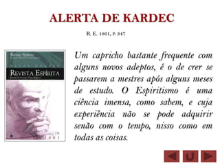 ALERTA DE KARDEC
      R. E. 1861, P. 347



   Um capricho bastante frequente com
   alguns novos adeptos, é o de crer se
   passarem a mestres após alguns meses
   de estudo. O Espiritismo é uma
   ciência imensa, como sabem, e cuja
   experiência não se pode adquirir
   senão com o tempo, nisso como em
   todas as coisas.
 