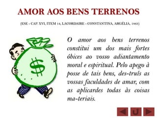 AMOR AOS BENS TERRENOS
(ESE - CAP. XVI, ITEM 14, LACORDAIRE - CONSTANTINA, ARGÉLIA, 1863)



                         O amor aos bens terrenos
                         constitui um dos mais fortes
                         óbices ao vosso adiantamento
                         moral e espiritual. Pelo apego à
                         posse de tais bens, des-truís as
                         vossas faculdades de amar, com
                         as aplicardes todas às coisas
                         ma-teriais.
 