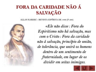 FORA DA CARIDADE NÃO Á
       SALVAÇÃO
 ALLAN KARDEC - REVISTA ESPÍRITA DE 1866 (P. 299)


                     «Ele não disse : Fora do
                Espiritismo não há salvação, mas
                 com o Cristo : Fora da caridade
                não á salvação, princípio de união,
                de tolerância, que unirá os homens
                    dentro de um sentimento de
                   fraternidade, em lugar de os
                    dividir em seitas inimigas.
 