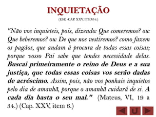 INQUIETAÇÃO
                   (ESE -CAP. XXV, ITEM 6.)


"Não vos inquieteis, pois, dizendo: Que comeremos? ou:
Que beberemos? ou: De que nos vestiremos? como fazem
os pagãos, que andam à procura de todas essas coisas;
porque vosso Pai sabe que tendes necessidade delas.
Buscai primeiramente o reino de Deus e a sua
justiça, que todas essas coisas vos serão dadas
de acréscimo. Assim, pois, não vos ponhais inquietos
pelo dia de amanhã, porque o amanhã cuidará de si. A
cada dia basta o seu mal." (Mateus, VI, 19 a
34.) (Cap. XXV, item 6.)
 