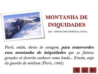 MONTANHA DE
                          INIQUIDADES
                          ESE – MISSÃO DOS ESPÍRITAS, ITEM 4




Parti, então, cheios de coragem, para removerdes
essa montanha de iniquidades que as futuras
gerações só deverão conhecer como lenda... Erasto, anjo
da guarda do médium (Paris, 1863)
 