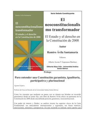 Serie Debate Constituyente



                                                      El
                                              neoconstitucionalis
                                              mo transformador
                                               El Estado y el derecho en
                                                la Constitución de 2008
                                                                      Autor

                                                  Ramiro Ávila Santamaría
                                                                      Editores

                                                   Alberto Acosta Y Esperanza Martínez

                                                 Editorial Abya-Yala - Universidad Andina
                                                               Simón Bolívar

                                             Prólogo

 Para entender una Constitución garantista, igualitaria,
             participativa y plurinacional
Agustín Grijalva

Profesor del Área de Derecho de la Universidad Andina Simón Bolívar

Como los cineastas que mediante un paneo con su cámara nos brindan un recorrido
panorámico desde un punto fijo, este libro de Ramiro Ávila ofrece un panorama de la
Constitución de 2008 desde una definida posición garantista y neoconstitucional.

Con poder de síntesis y fluidez, su análisis recorre los aspectos claves de la Carta
Fundamental: sus antecedentes internacionales y regionales, sus líneas matrices,
innovaciones, tensiones y perspectivas. En este recorrido se realizan varios aportes que
 