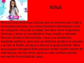 NINA
Nina es una chica muy curiosa que se interesa por todo y
le encanta estudiar. Sus conocimientos sobrepasan a los
de cualquier chica de su edad. Siempre tiene respuestas
técnicas y tiene un vocabulario muy amplio y elevado.
Nina es tímida e introvertida. Lleva una existencia
bastante solitaria, pero aun así disfruta yendo a la escuela
y al Jam & Roller, aunque a ella no le gusta patinar. Nina
busca pasar desapercibida porque siente mucho temor de
interactuar con los otros, pero su vida cambia cuando
encuentra la amistad de Luna.
 