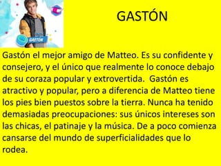 GASTÓN
Gastón el mejor amigo de Matteo. Es su confidente y
consejero, y el único que realmente lo conoce debajo
de su coraza popular y extrovertida. Gastón es
atractivo y popular, pero a diferencia de Matteo tiene
los pies bien puestos sobre la tierra. Nunca ha tenido
demasiadas preocupaciones: sus únicos intereses son
las chicas, el patinaje y la música. De a poco comienza
cansarse del mundo de superficialidades que lo
rodea.
 