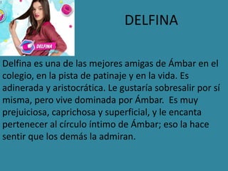 DELFINA
Delfina es una de las mejores amigas de Ámbar en el
colegio, en la pista de patinaje y en la vida. Es
adinerada y aristocrática. Le gustaría sobresalir por sí
misma, pero vive dominada por Ámbar. Es muy
prejuiciosa, caprichosa y superficial, y le encanta
pertenecer al círculo íntimo de Ámbar; eso la hace
sentir que los demás la admiran.
 