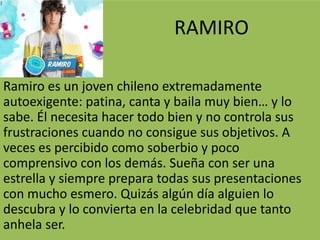 RAMIRO
Ramiro es un joven chileno extremadamente
autoexigente: patina, canta y baila muy bien… y lo
sabe. Él necesita hacer todo bien y no controla sus
frustraciones cuando no consigue sus objetivos. A
veces es percibido como soberbio y poco
comprensivo con los demás. Sueña con ser una
estrella y siempre prepara todas sus presentaciones
con mucho esmero. Quizás algún día alguien lo
descubra y lo convierta en la celebridad que tanto
anhela ser.
 