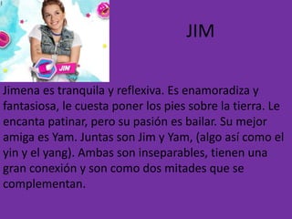 JIM
Jimena es tranquila y reflexiva. Es enamoradiza y
fantasiosa, le cuesta poner los pies sobre la tierra. Le
encanta patinar, pero su pasión es bailar. Su mejor
amiga es Yam. Juntas son Jim y Yam, (algo así como el
yin y el yang). Ambas son inseparables, tienen una
gran conexión y son como dos mitades que se
complementan.
 