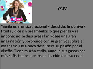 YAM
Yamila es analítica, racional y decidida. Impulsiva y
frontal, dice sin preámbulos lo que piensa y se
impone: no se deja avasallar. Posee una gran
imaginación y sorprende con su gran voz sobre el
escenario. De a poco descubrirá su pasión por el
diseño. Tiene mucho estilo, aunque sus gustos son
más sofisticados que los de las chicas de su edad.
 