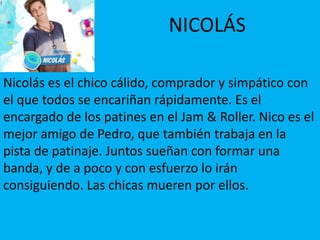 NICOLÁS
Nicolás es el chico cálido, comprador y simpático con
el que todos se encariñan rápidamente. Es el
encargado de los patines en el Jam & Roller. Nico es el
mejor amigo de Pedro, que también trabaja en la
pista de patinaje. Juntos sueñan con formar una
banda, y de a poco y con esfuerzo lo irán
consiguiendo. Las chicas mueren por ellos.
 