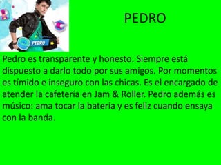 PEDRO
Pedro es transparente y honesto. Siempre está
dispuesto a darlo todo por sus amigos. Por momentos
es tímido e inseguro con las chicas. Es el encargado de
atender la cafetería en Jam & Roller. Pedro además es
músico: ama tocar la batería y es feliz cuando ensaya
con la banda.
 