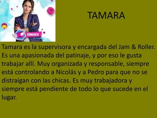TAMARA
Tamara es la supervisora y encargada del Jam & Roller.
Es una apasionada del patinaje, y por eso le gusta
trabajar allí. Muy organizada y responsable, siempre
está controlando a Nicolás y a Pedro para que no se
distraigan con las chicas. Es muy trabajadora y
siempre está pendiente de todo lo que sucede en el
lugar.
 