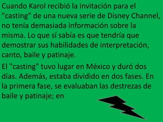Cuando Karol recibió la invitación para el
"casting" de una nueva serie de Disney Channel,
no tenía demasiada información sobre la
misma. Lo que sí sabía es que tendría que
demostrar sus habilidades de interpretación,
canto, baile y patinaje.
El "casting" tuvo lugar en México y duró dos
días. Además, estaba dividido en dos fases. En
la primera fase, se evaluaban las destrezas de
baile y patinaje; en
 